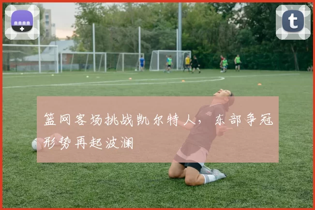 篮网客场挑战凯尔特人，东部争冠形势再起波澜