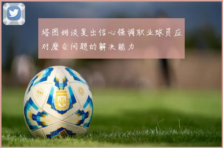 塔图姆谈复出信心强调职业球员应对磨合问题的解决能力