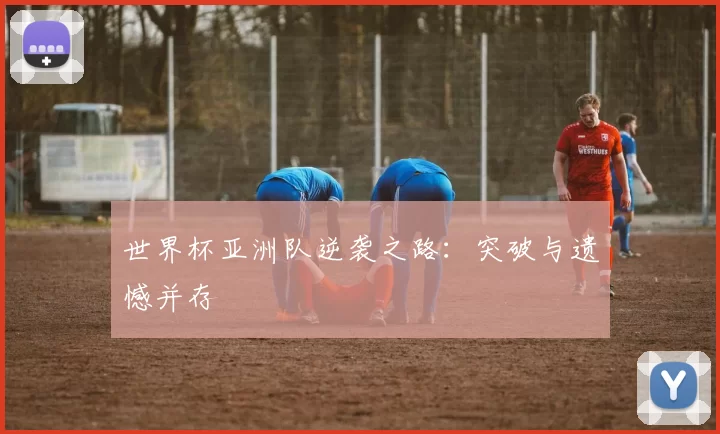 世界杯亚洲队逆袭之路:突破与遗憾并存