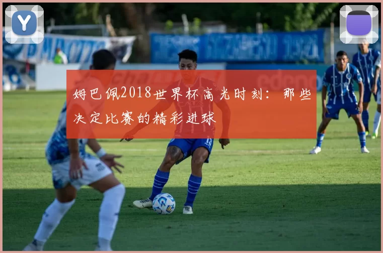 姆巴佩2018世界杯高光时刻：那些决定比赛的精彩进球