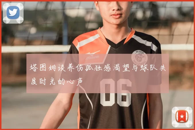 塔图姆谈养伤孤独感渴望与球队共度时光的心声