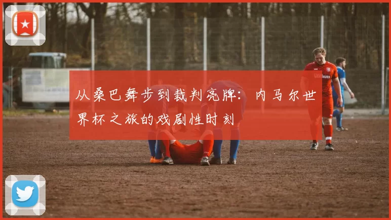 从桑巴舞步到裁判亮牌:内马尔世界杯之旅的戏剧性时刻