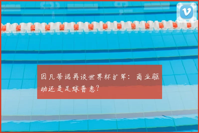 因凡蒂诺再谈世界杯扩军：商业驱动还是足球普惠？