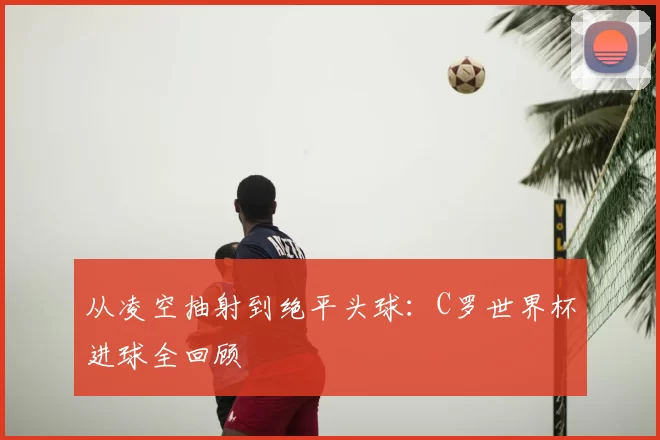 从凌空抽射到绝平头球:C罗世界杯进球全回顾