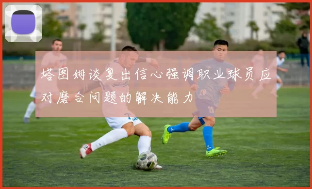 塔图姆谈复出信心强调职业球员应对磨合问题的解决能力