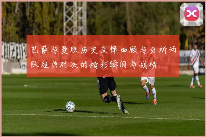 巴萨与曼联历史交锋回顾与分析两队经典对决的精彩瞬间与战绩