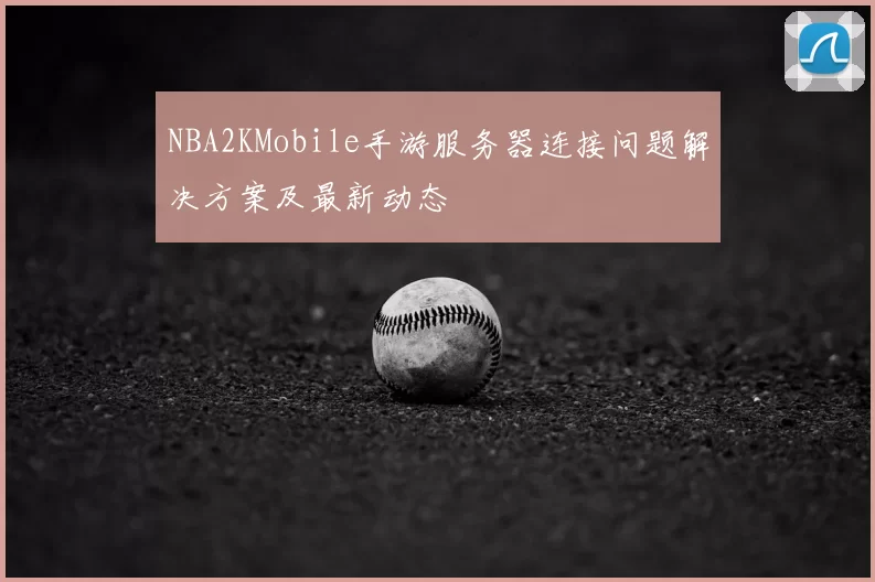 NBA2KMobile手游服务器连接问题解决方案及最新动态