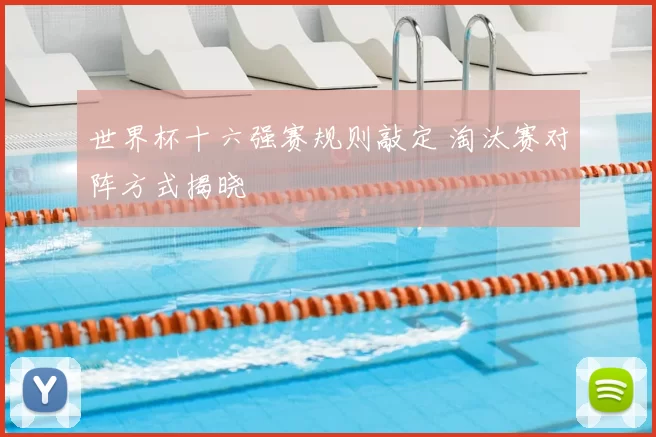 世界杯十六强赛规则敲定 淘汰赛对阵方式揭晓