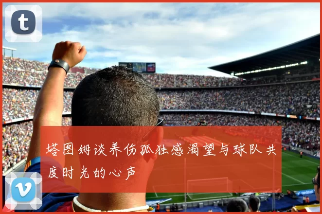 塔图姆谈养伤孤独感渴望与球队共度时光的心声
