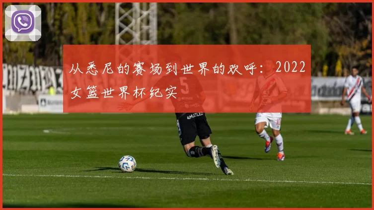 从悉尼的赛场到世界的欢呼：2022女篮世界杯纪实