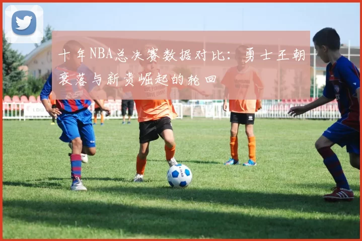 十年NBA总决赛数据对比：勇士王朝衰落与新贵崛起的轮回