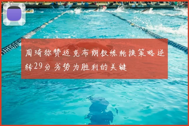 周琦称赞迈克布朗教练轮换策略逆转29分劣势为胜利的关键