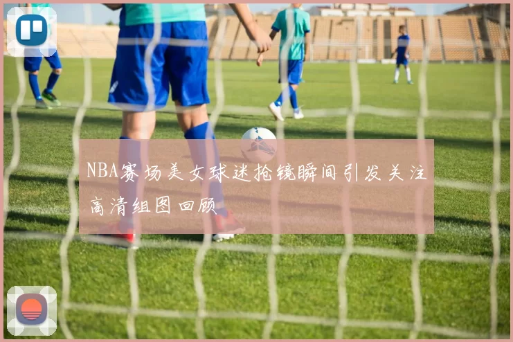NBA赛场美女球迷抢镜瞬间引发关注高清组图回顾