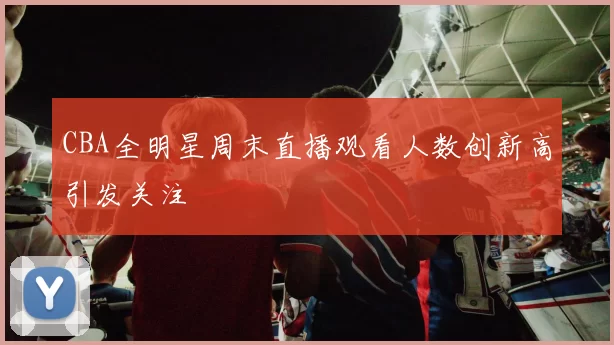 CBA全明星周末直播观看人数创新高引发关注