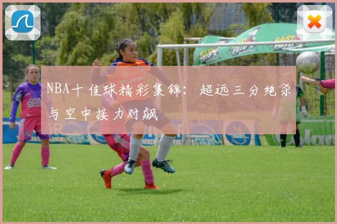 NBA十佳球精彩集锦：超远三分绝杀与空中接力对飙