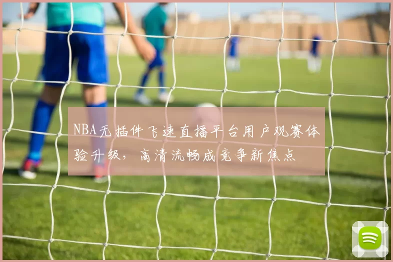NBA无插件飞速直播平台用户观赛体验升级，高清流畅成竞争新焦点