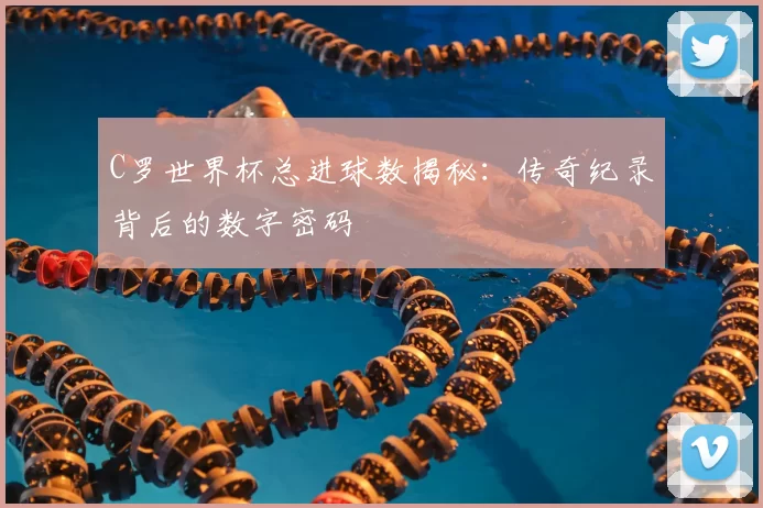 C罗世界杯总进球数揭秘:传奇纪录背后的数字密码