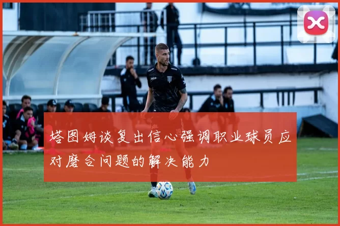 塔图姆谈复出信心强调职业球员应对磨合问题的解决能力