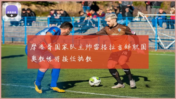 摩洛哥国家队主帅雷格拉吉辞职国奥教练将接任执教