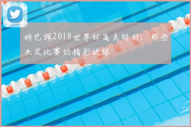 姆巴佩2018世界杯高光时刻：那些决定比赛的精彩进球