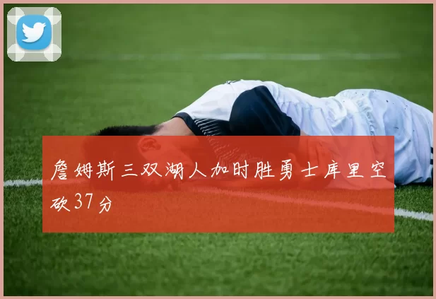詹姆斯三双湖人加时胜勇士库里空砍37分