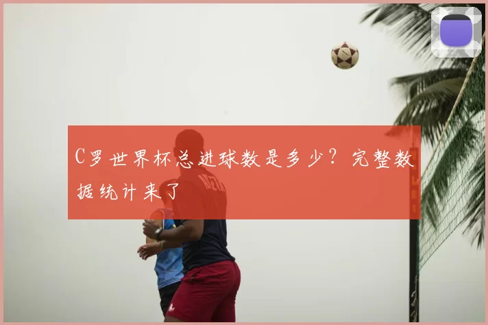C罗世界杯总进球数是多少?完整数据统计来了