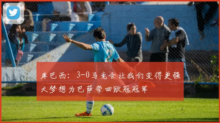 库巴西：3-0马竞会让我们变得更强大梦想为巴萨带回欧冠冠军