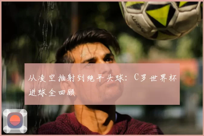 从凌空抽射到绝平头球:C罗世界杯进球全回顾