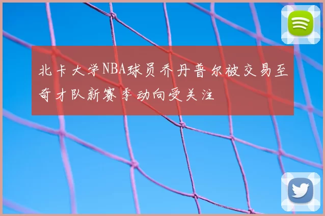 北卡大学NBA球员乔丹普尔被交易至奇才队新赛季动向受关注
