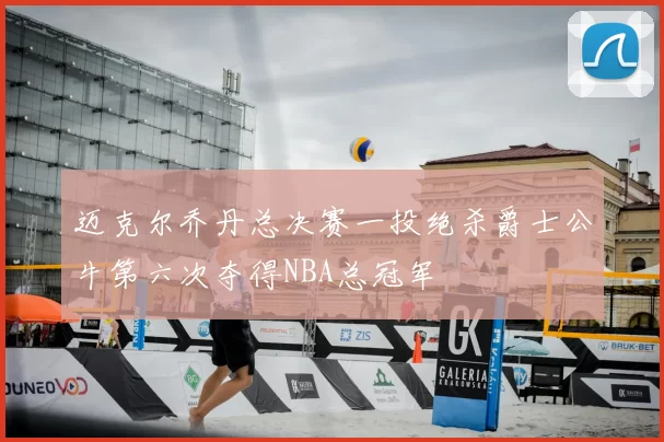 迈克尔乔丹总决赛一投绝杀爵士公牛第六次夺得NBA总冠军
