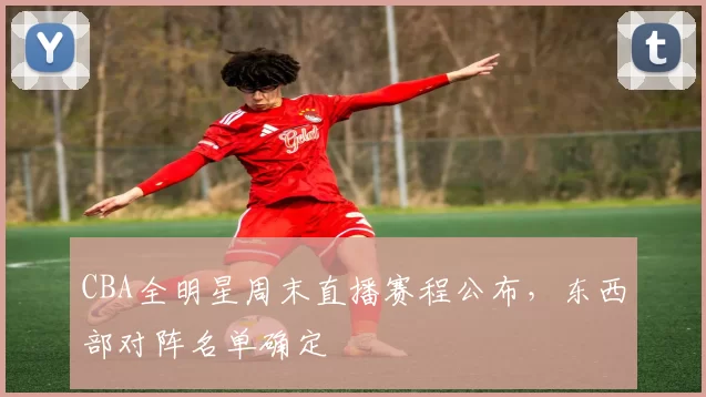 CBA全明星周末直播赛程公布，东西部对阵名单确定