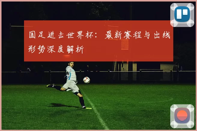 国足进击世界杯：最新赛程与出线形势深度解析