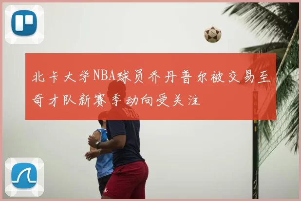 北卡大学NBA球员乔丹普尔被交易至奇才队新赛季动向受关注