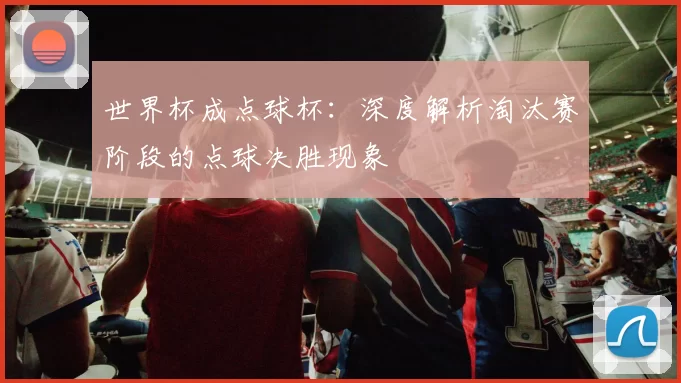 世界杯成点球杯:深度解析淘汰赛阶段的点球决胜现象