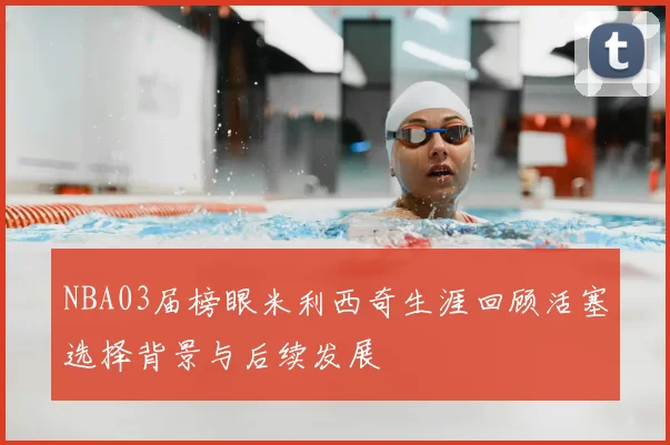 NBA03届榜眼米利西奇生涯回顾活塞选择背景与后续发展