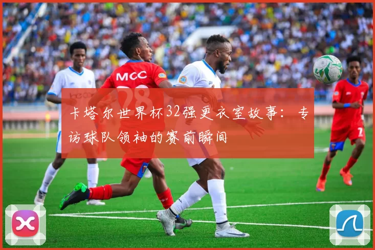 卡塔尔世界杯32强更衣室故事:专访球队领袖的赛前瞬间