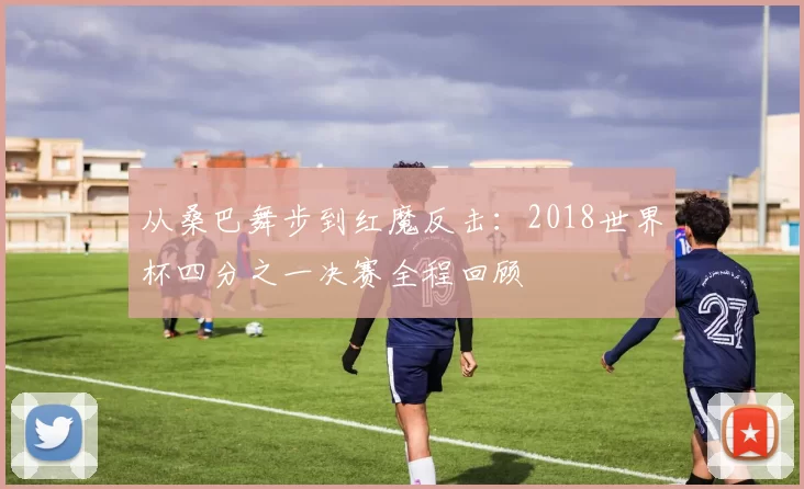 从桑巴舞步到红魔反击:2018世界杯四分之一决赛全程回顾