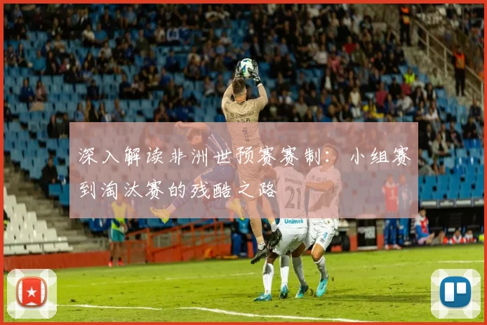 深入解读非洲世预赛赛制:小组赛到淘汰赛的残酷之路