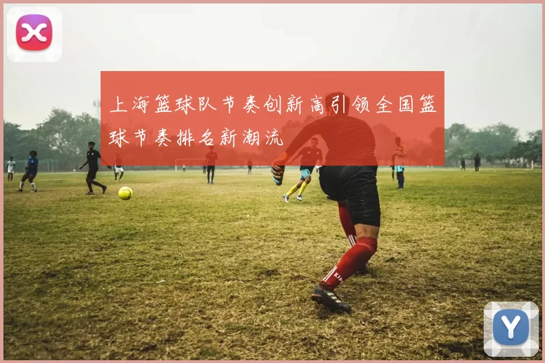 上海篮球队节奏创新高引领全国篮球节奏排名新潮流