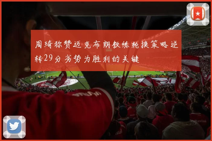 周琦称赞迈克布朗教练轮换策略逆转29分劣势为胜利的关键