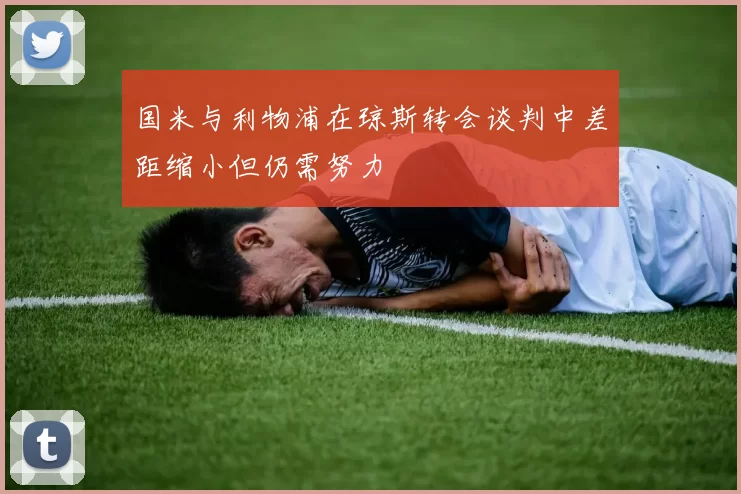 国米与利物浦在琼斯转会谈判中差距缩小但仍需努力