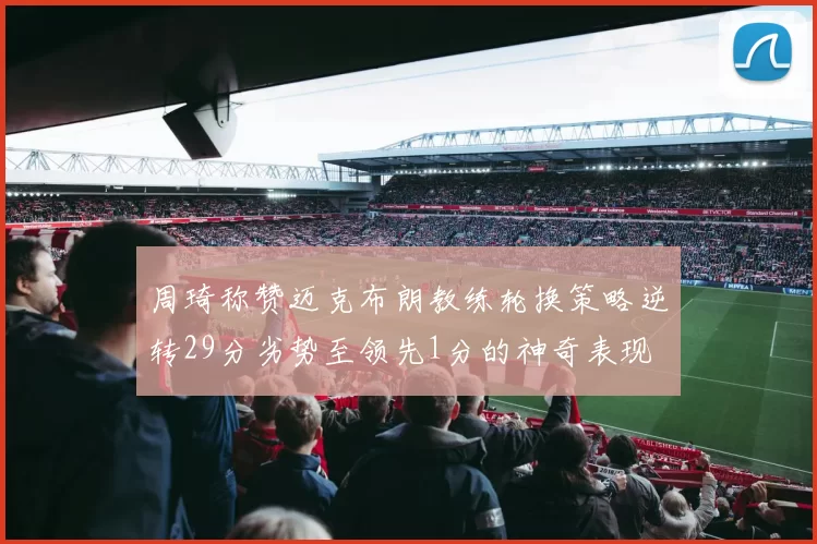 周琦称赞迈克布朗教练轮换策略逆转29分劣势至领先1分的神奇表现