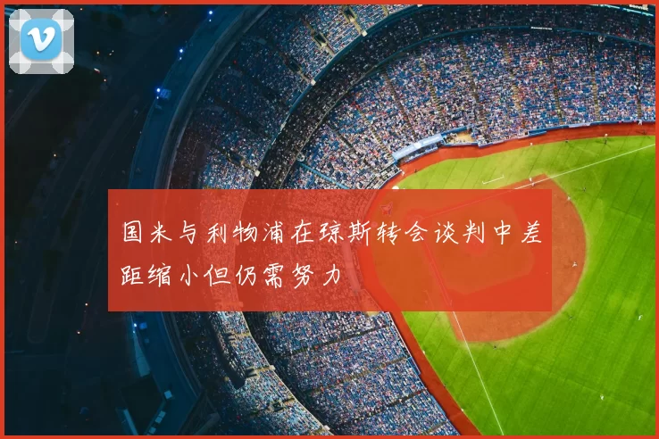国米与利物浦在琼斯转会谈判中差距缩小但仍需努力
