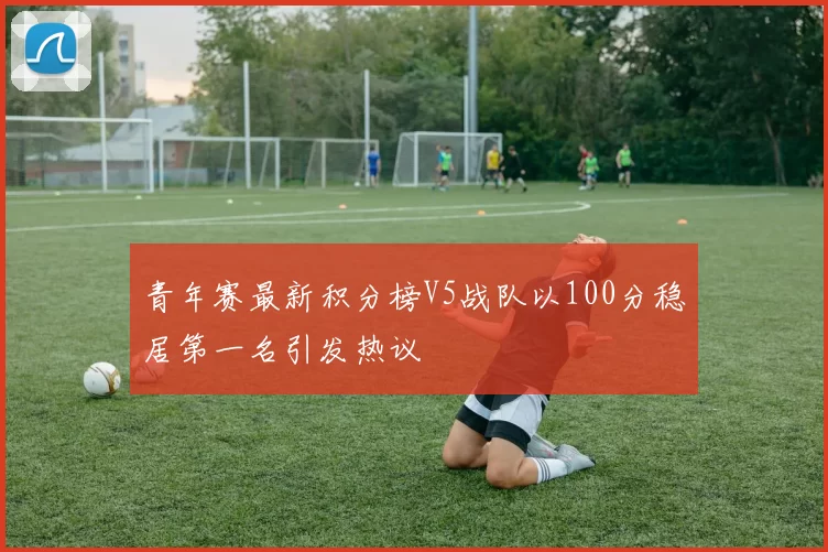 青年赛最新积分榜V5战队以100分稳居第一名引发热议