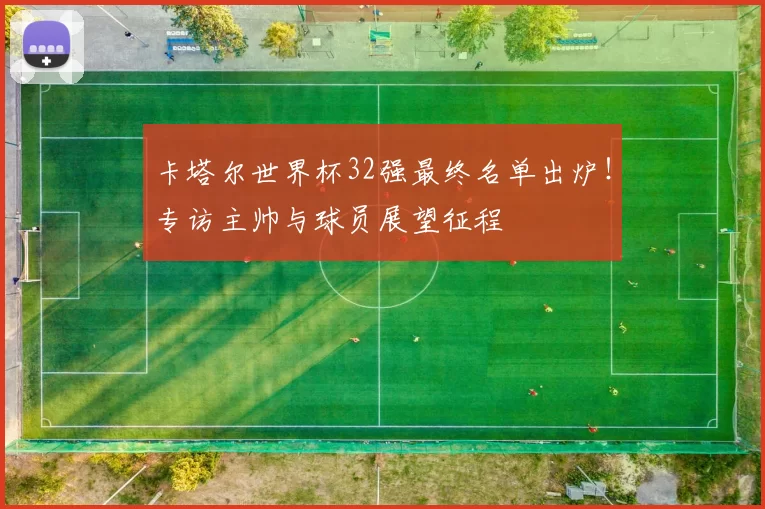 卡塔尔世界杯32强最终名单出炉!专访主帅与球员展望征程