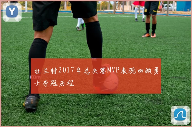 杜兰特2017年总决赛MVP表现回顾勇士夺冠历程