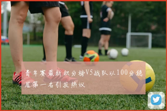 青年赛最新积分榜V5战队以100分稳居第一名引发热议