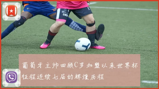葡萄牙主帅回顾C罗加盟以来世界杯征程连续七届的辉煌历程