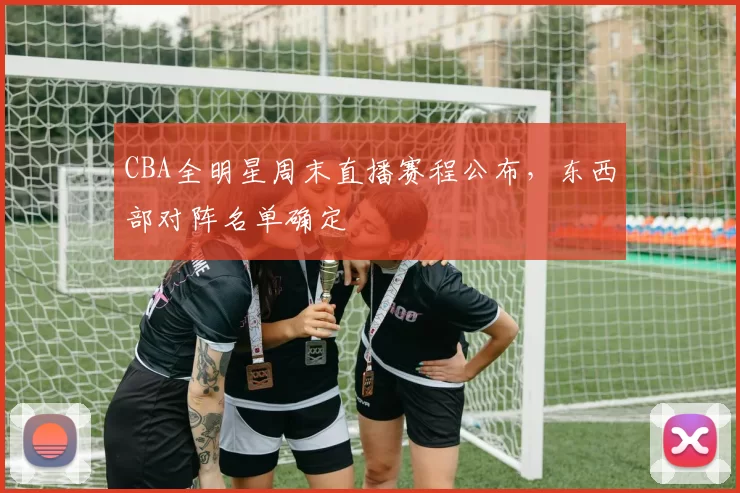 CBA全明星周末直播赛程公布，东西部对阵名单确定