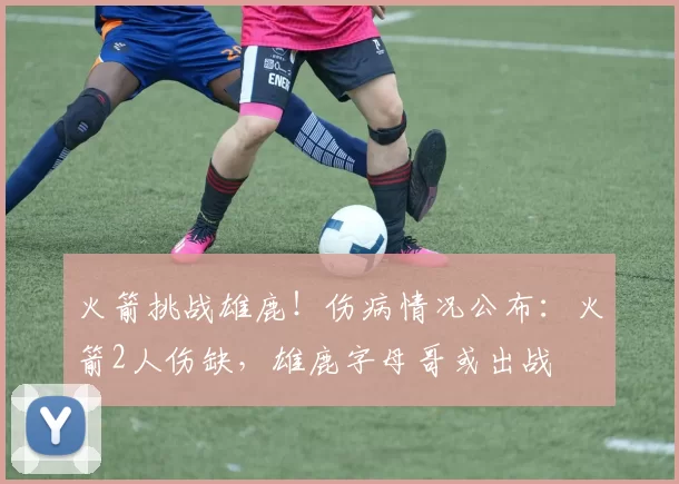 火箭挑战雄鹿！伤病情况公布：火箭2人伤缺，雄鹿字母哥或出战